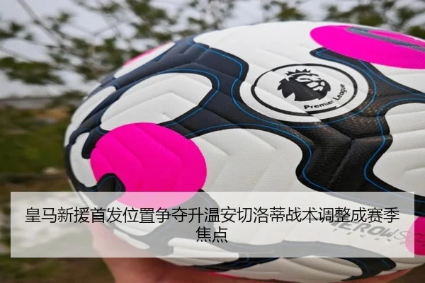 皇马新援首发位置争夺升温安切洛蒂战术调整成赛季焦点